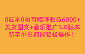 0成本0粉可矩阵月收益6000+，美女图文+音乐推广5.0版本，新手小白都能轻松操作！