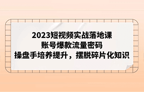 2023短视频实战落地课，账号爆款流量密码，操盘手培养提升，摆脱碎片化知识