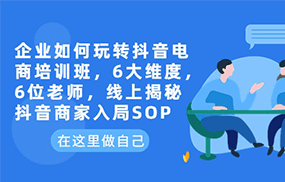 企业如何玩转抖音电商培训班，6大维度，6位老师，线上揭秘抖音商家入局SOP